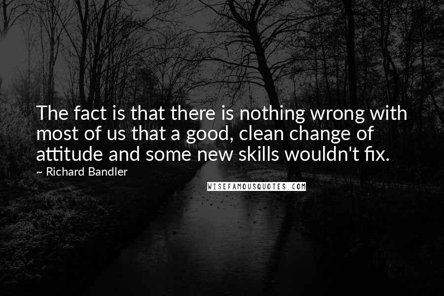 Richard Bandler Quotes: The fact is that there is nothing wrong with most of us that a good, clean change of attitude and some new skills wouldn't fix.