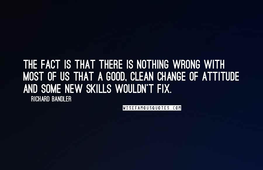 Richard Bandler Quotes: The fact is that there is nothing wrong with most of us that a good, clean change of attitude and some new skills wouldn't fix.