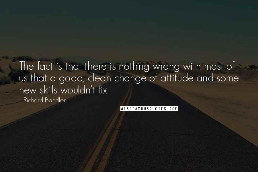 Richard Bandler Quotes: The fact is that there is nothing wrong with most of us that a good, clean change of attitude and some new skills wouldn't fix.