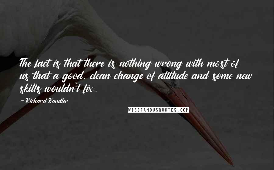 Richard Bandler Quotes: The fact is that there is nothing wrong with most of us that a good, clean change of attitude and some new skills wouldn't fix.