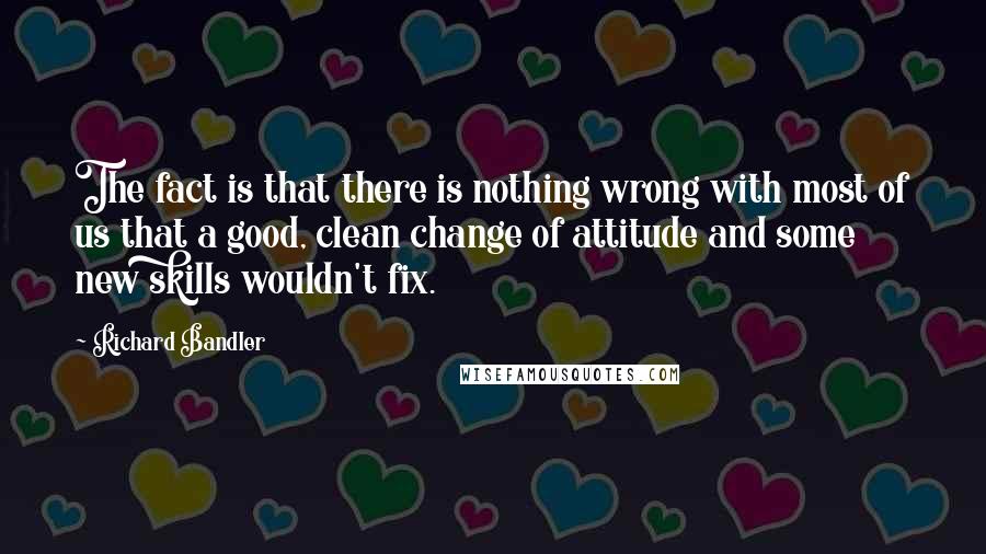 Richard Bandler Quotes: The fact is that there is nothing wrong with most of us that a good, clean change of attitude and some new skills wouldn't fix.