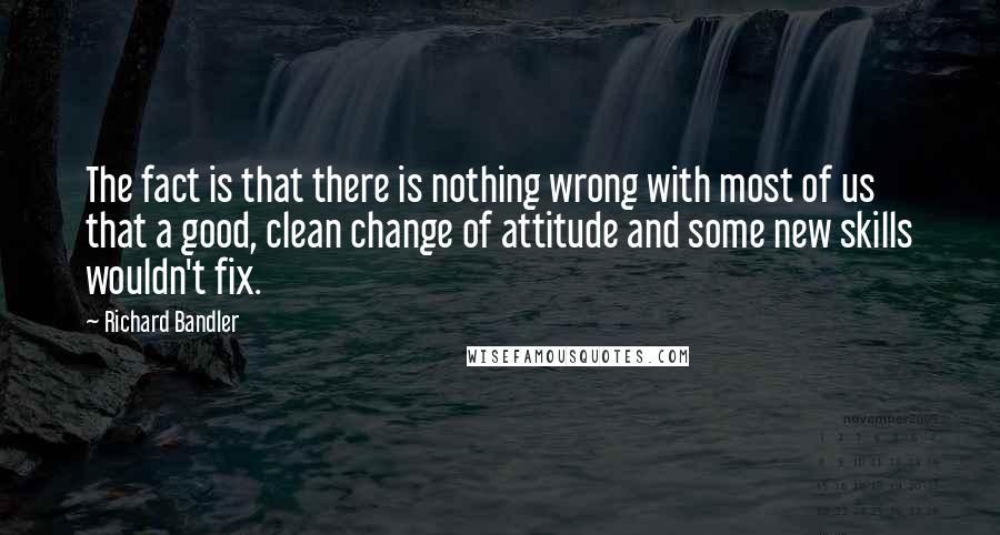 Richard Bandler Quotes: The fact is that there is nothing wrong with most of us that a good, clean change of attitude and some new skills wouldn't fix.