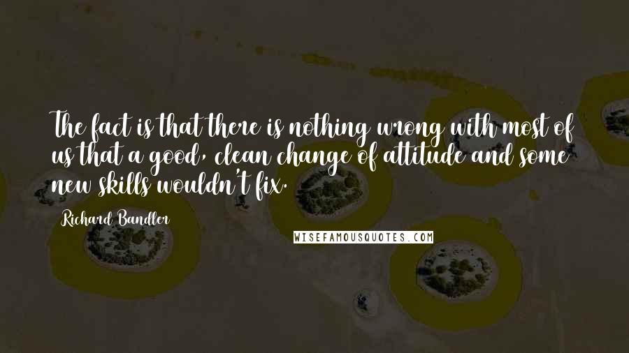 Richard Bandler Quotes: The fact is that there is nothing wrong with most of us that a good, clean change of attitude and some new skills wouldn't fix.