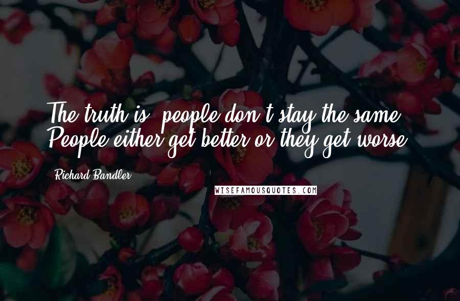 Richard Bandler Quotes: The truth is, people don't stay the same. People either get better or they get worse.