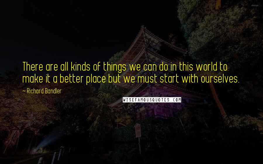 Richard Bandler Quotes: There are all kinds of things we can do in this world to make it a better place but we must start with ourselves.