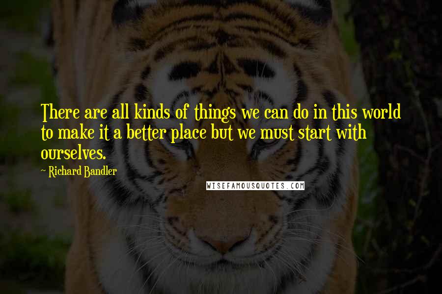 Richard Bandler Quotes: There are all kinds of things we can do in this world to make it a better place but we must start with ourselves.