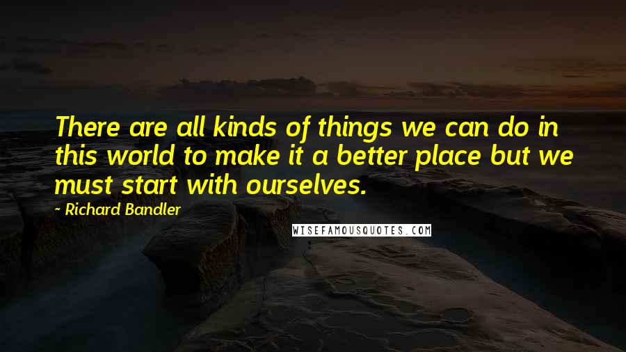 Richard Bandler Quotes: There are all kinds of things we can do in this world to make it a better place but we must start with ourselves.