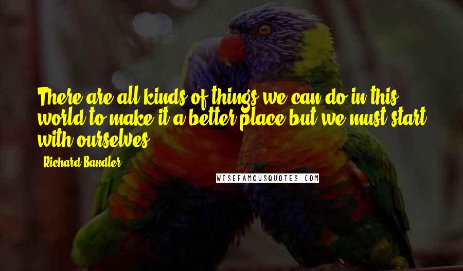 Richard Bandler Quotes: There are all kinds of things we can do in this world to make it a better place but we must start with ourselves.