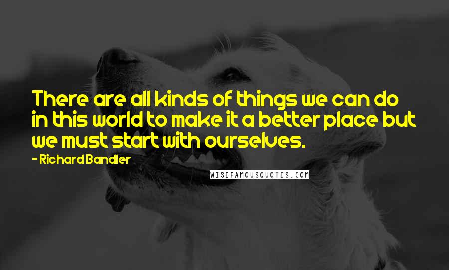 Richard Bandler Quotes: There are all kinds of things we can do in this world to make it a better place but we must start with ourselves.