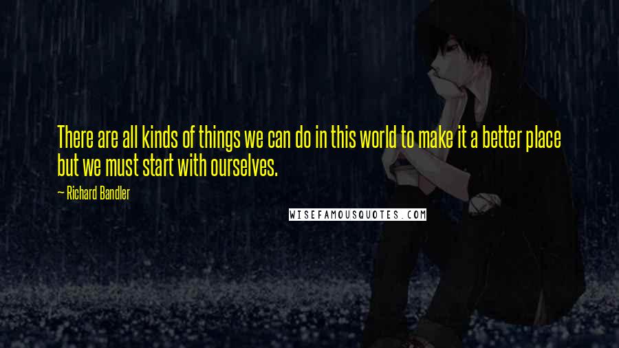 Richard Bandler Quotes: There are all kinds of things we can do in this world to make it a better place but we must start with ourselves.