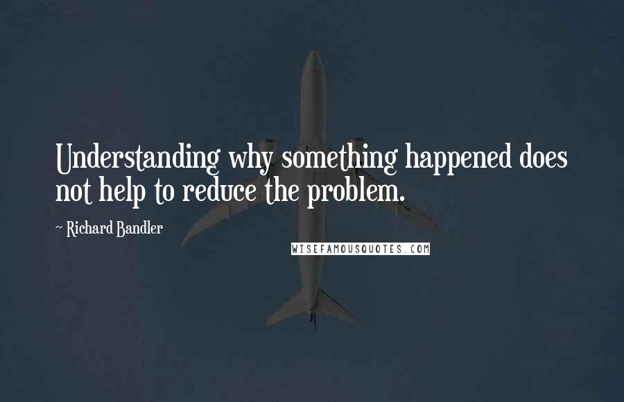 Richard Bandler Quotes: Understanding why something happened does not help to reduce the problem.