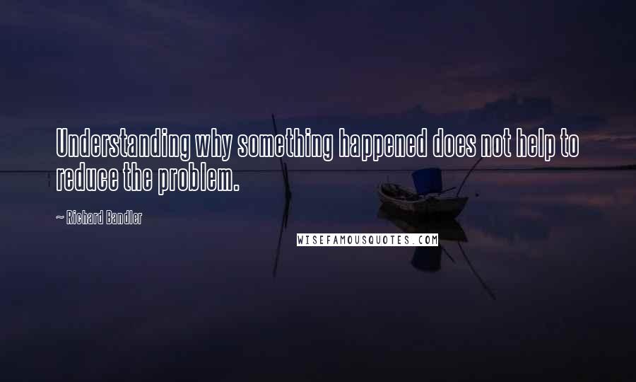 Richard Bandler Quotes: Understanding why something happened does not help to reduce the problem.