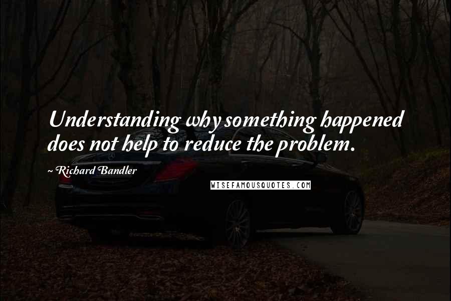 Richard Bandler Quotes: Understanding why something happened does not help to reduce the problem.