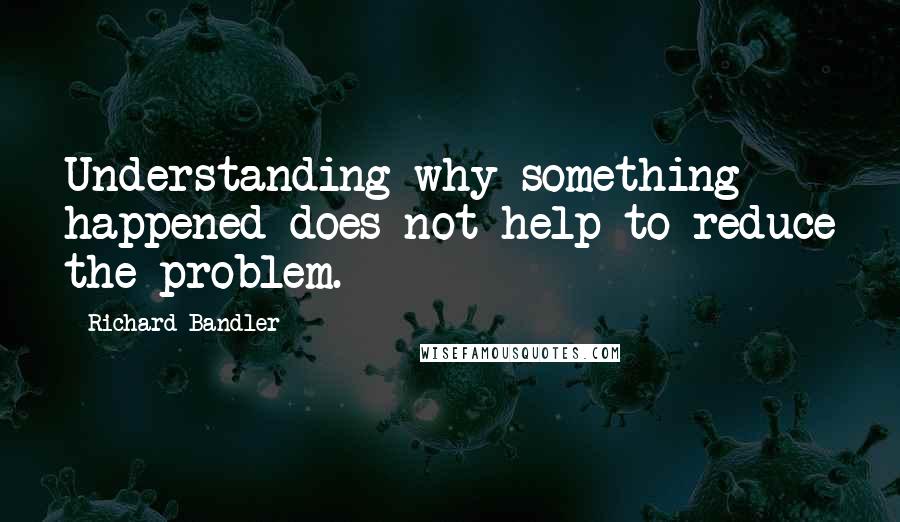 Richard Bandler Quotes: Understanding why something happened does not help to reduce the problem.