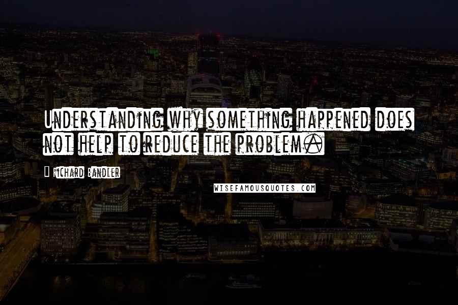 Richard Bandler Quotes: Understanding why something happened does not help to reduce the problem.