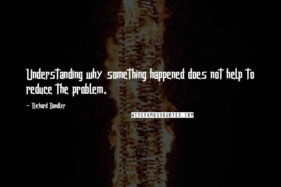 Richard Bandler Quotes: Understanding why something happened does not help to reduce the problem.