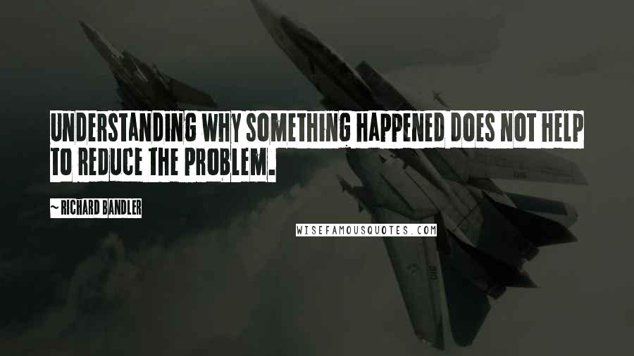 Richard Bandler Quotes: Understanding why something happened does not help to reduce the problem.