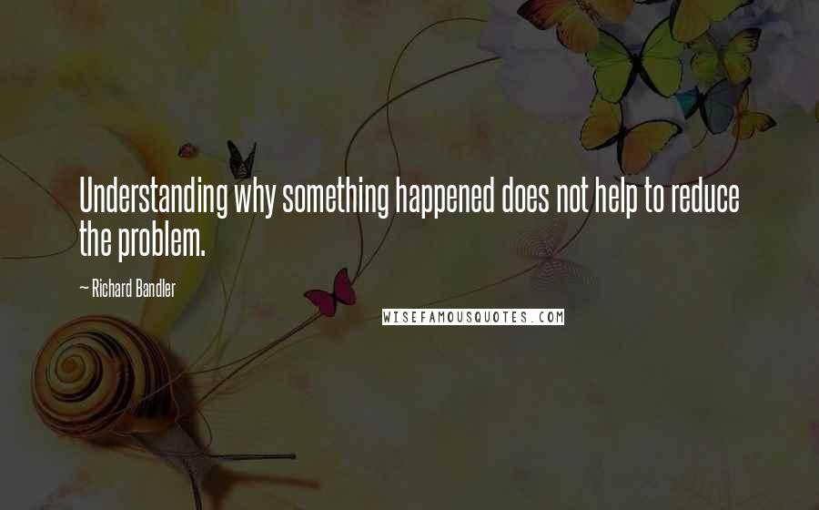 Richard Bandler Quotes: Understanding why something happened does not help to reduce the problem.