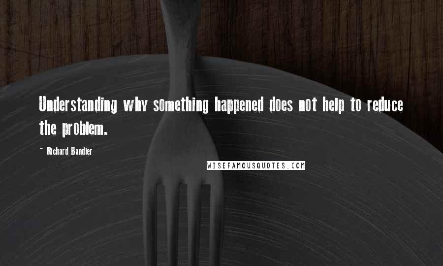 Richard Bandler Quotes: Understanding why something happened does not help to reduce the problem.