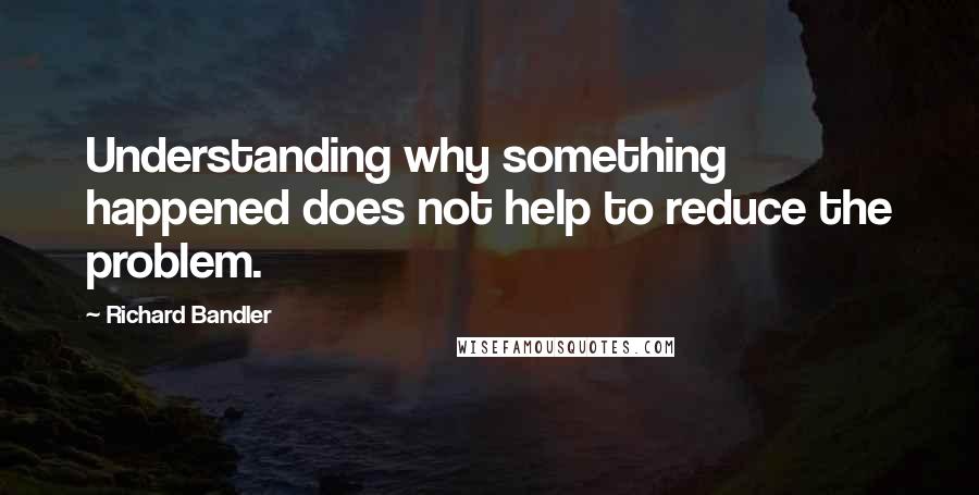 Richard Bandler Quotes: Understanding why something happened does not help to reduce the problem.