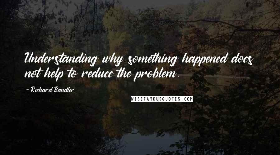 Richard Bandler Quotes: Understanding why something happened does not help to reduce the problem.