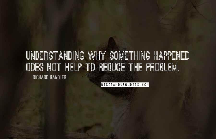 Richard Bandler Quotes: Understanding why something happened does not help to reduce the problem.