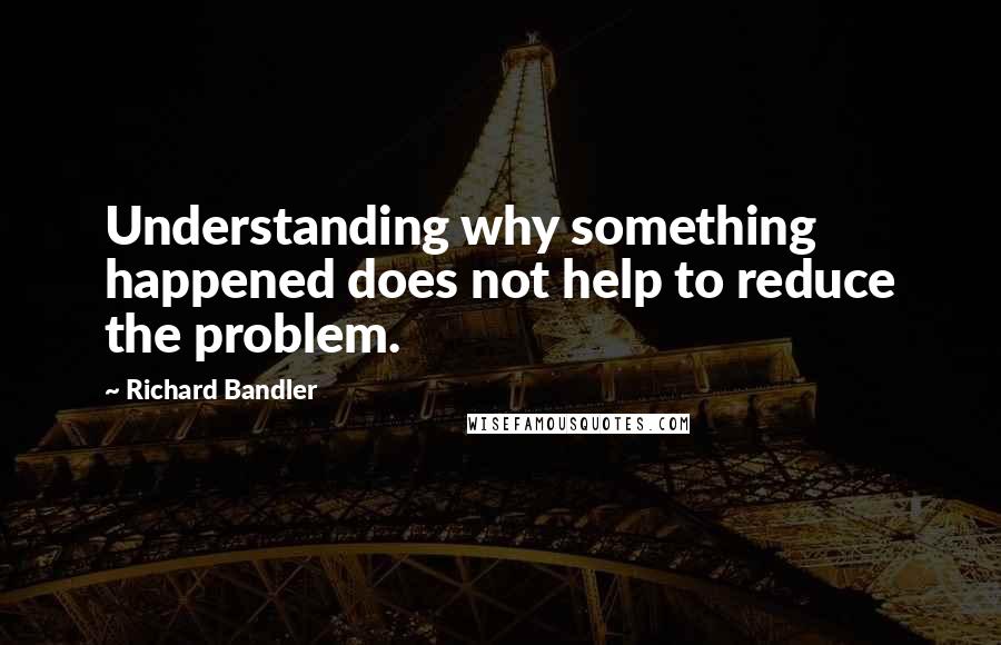 Richard Bandler Quotes: Understanding why something happened does not help to reduce the problem.