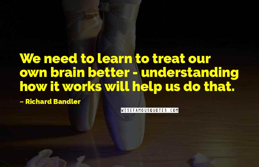 Richard Bandler Quotes: We need to learn to treat our own brain better - understanding how it works will help us do that.