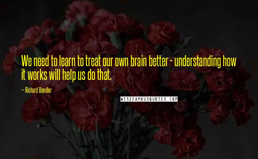 Richard Bandler Quotes: We need to learn to treat our own brain better - understanding how it works will help us do that.