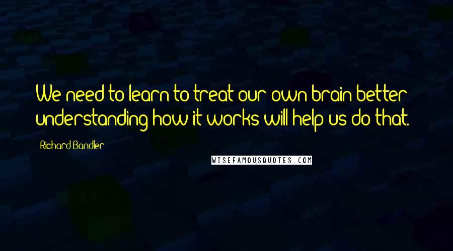 Richard Bandler Quotes: We need to learn to treat our own brain better - understanding how it works will help us do that.