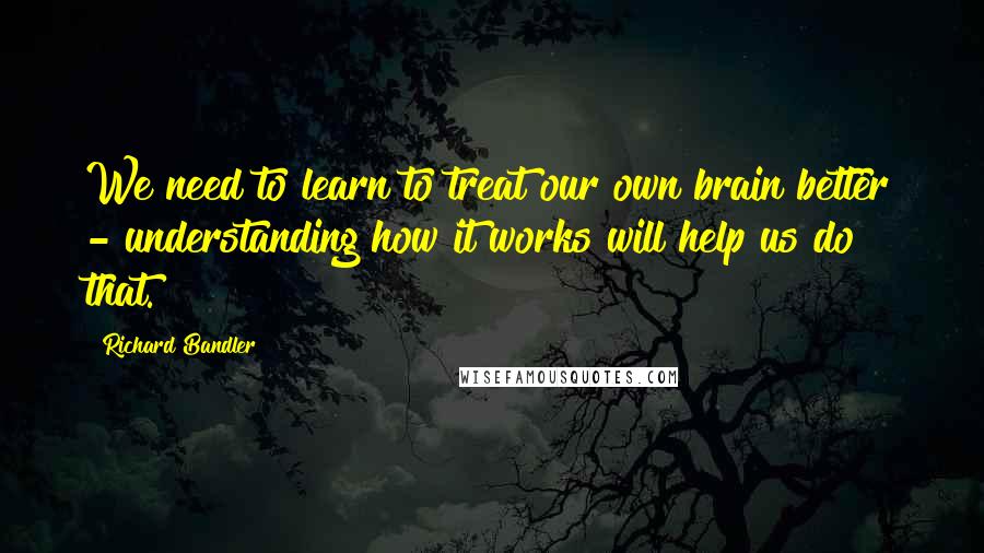 Richard Bandler Quotes: We need to learn to treat our own brain better - understanding how it works will help us do that.