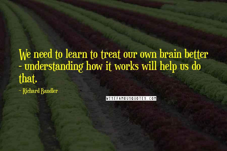 Richard Bandler Quotes: We need to learn to treat our own brain better - understanding how it works will help us do that.