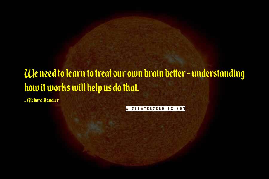 Richard Bandler Quotes: We need to learn to treat our own brain better - understanding how it works will help us do that.