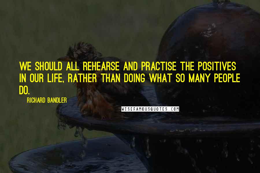 Richard Bandler Quotes: We should all rehearse and practise the positives in our life, rather than doing what so many people do.