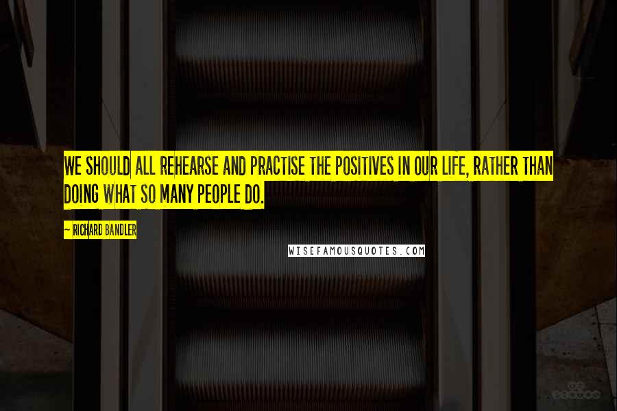 Richard Bandler Quotes: We should all rehearse and practise the positives in our life, rather than doing what so many people do.