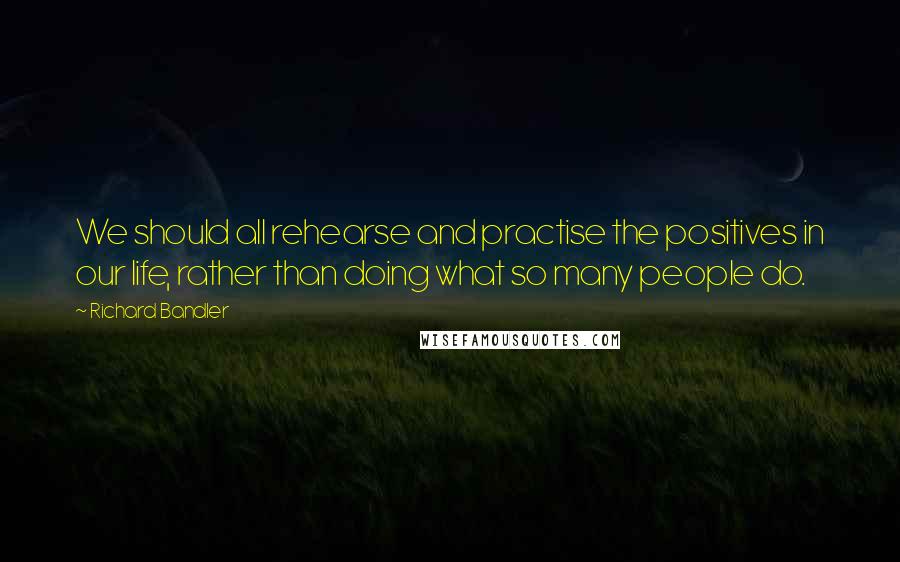 Richard Bandler Quotes: We should all rehearse and practise the positives in our life, rather than doing what so many people do.