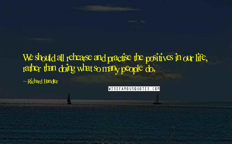 Richard Bandler Quotes: We should all rehearse and practise the positives in our life, rather than doing what so many people do.