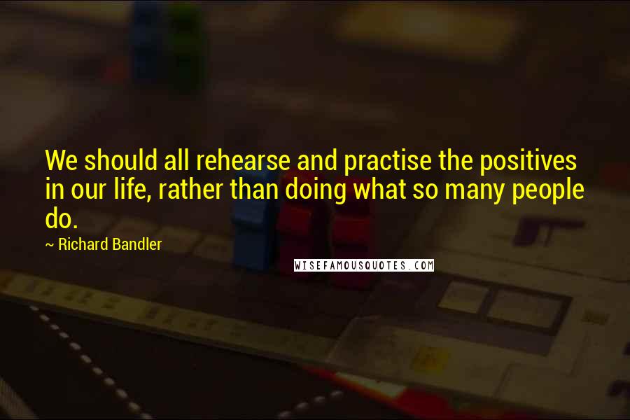 Richard Bandler Quotes: We should all rehearse and practise the positives in our life, rather than doing what so many people do.