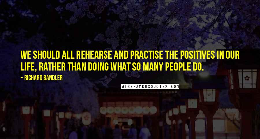 Richard Bandler Quotes: We should all rehearse and practise the positives in our life, rather than doing what so many people do.