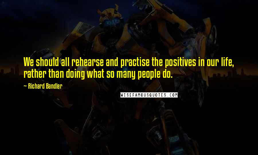 Richard Bandler Quotes: We should all rehearse and practise the positives in our life, rather than doing what so many people do.