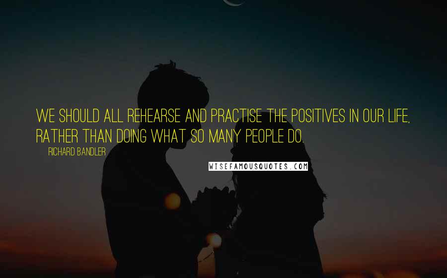 Richard Bandler Quotes: We should all rehearse and practise the positives in our life, rather than doing what so many people do.