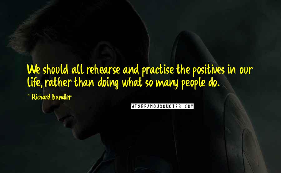 Richard Bandler Quotes: We should all rehearse and practise the positives in our life, rather than doing what so many people do.