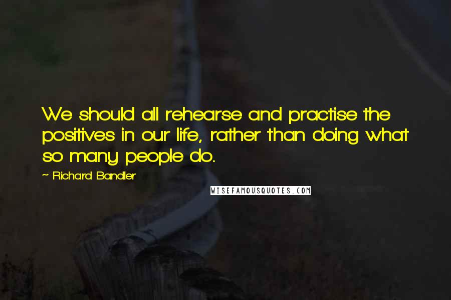 Richard Bandler Quotes: We should all rehearse and practise the positives in our life, rather than doing what so many people do.
