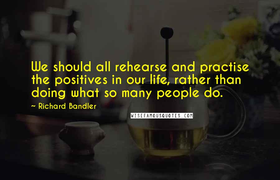 Richard Bandler Quotes: We should all rehearse and practise the positives in our life, rather than doing what so many people do.