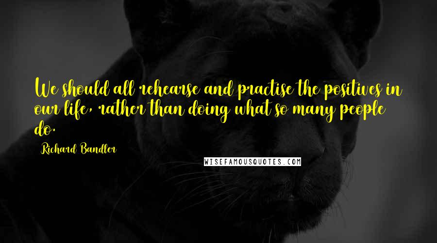 Richard Bandler Quotes: We should all rehearse and practise the positives in our life, rather than doing what so many people do.