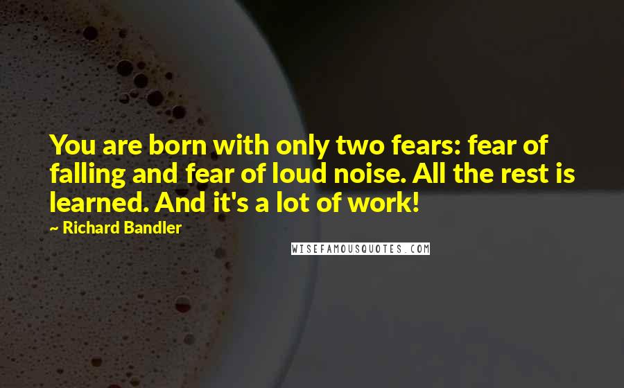 Richard Bandler Quotes: You are born with only two fears: fear of falling and fear of loud noise. All the rest is learned. And it's a lot of work!