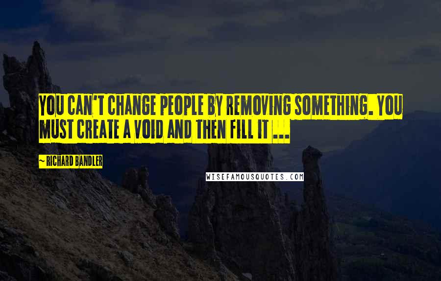 Richard Bandler Quotes: You can't change people by removing something. You must create a void and then fill it ...