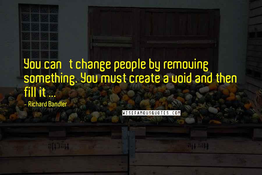 Richard Bandler Quotes: You can't change people by removing something. You must create a void and then fill it ...