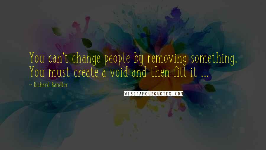 Richard Bandler Quotes: You can't change people by removing something. You must create a void and then fill it ...