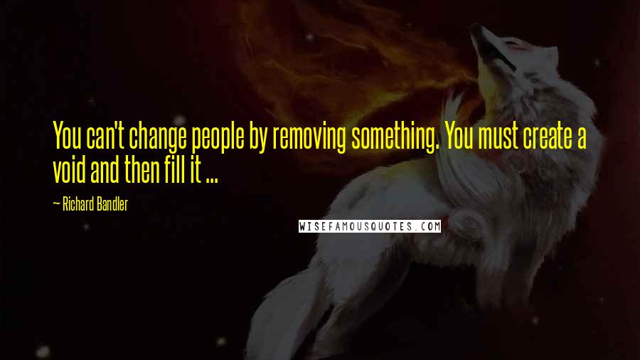 Richard Bandler Quotes: You can't change people by removing something. You must create a void and then fill it ...